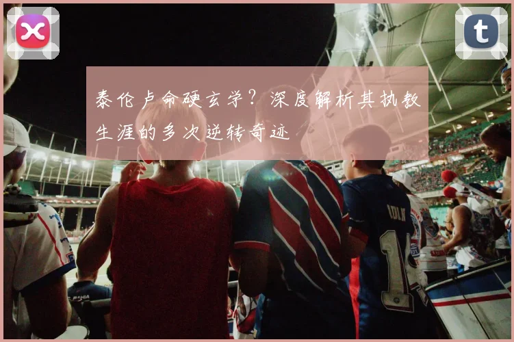 泰伦卢命硬玄学?深度解析其执教生涯的多次逆转奇迹