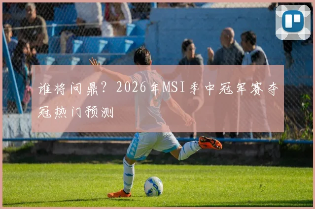 谁将问鼎?2026年MSI季中冠军赛夺冠热门预测