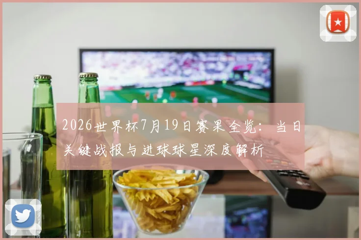 2026世界杯7月19日赛果全览：当日关键战报与进球球星深度解析