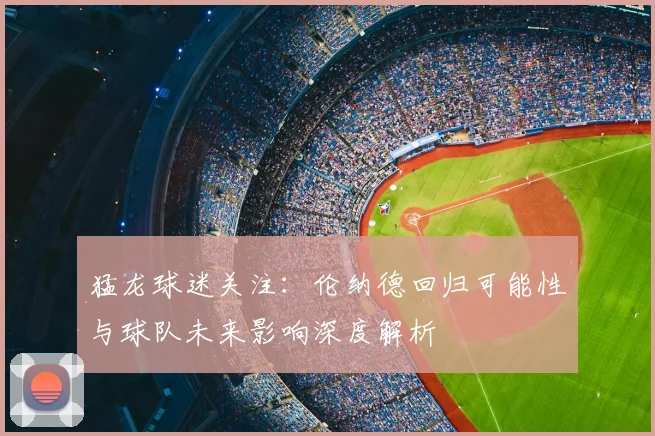 猛龙球迷关注：伦纳德回归可能性与球队未来影响深度解析