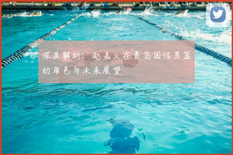 深度解析:赵嘉义在青岛国信男篮的角色与未来展望