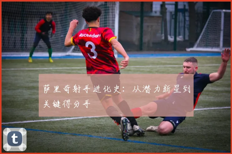 萨里奇射手进化史:从潜力新星到关键得分手