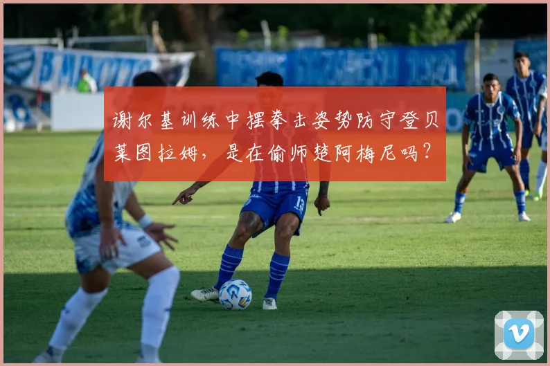 谢尔基训练中摆拳击姿势防守登贝莱图拉姆，是在偷师楚阿梅尼吗？解析2026赛季足球防守新趋势