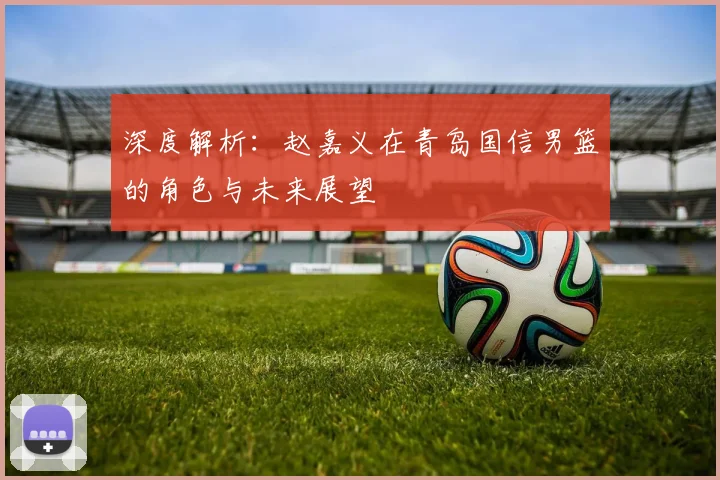 深度解析：赵嘉义在青岛国信男篮的角色与未来展望
