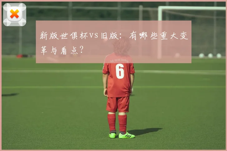 新版世俱杯vs旧版:有哪些重大变革与看点?