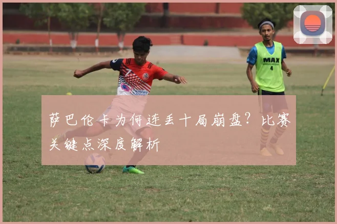 萨巴伦卡为何连丢十局崩盘？比赛关键点深度解析