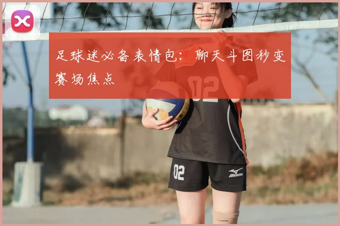 足球迷必备表情包:聊天斗图秒变赛场焦点