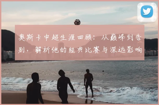 奥斯卡中超生涯回顾:从巅峰到告别,解析他的经典比赛与深远影响