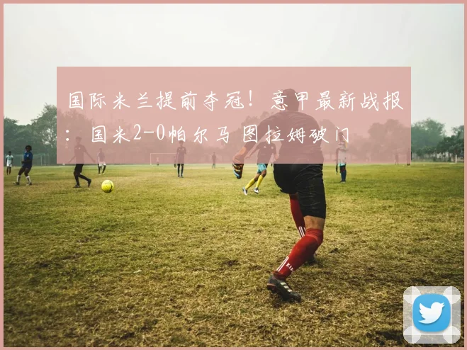 国际米兰提前夺冠！意甲最新战报：国米2-0帕尔马 图拉姆破门