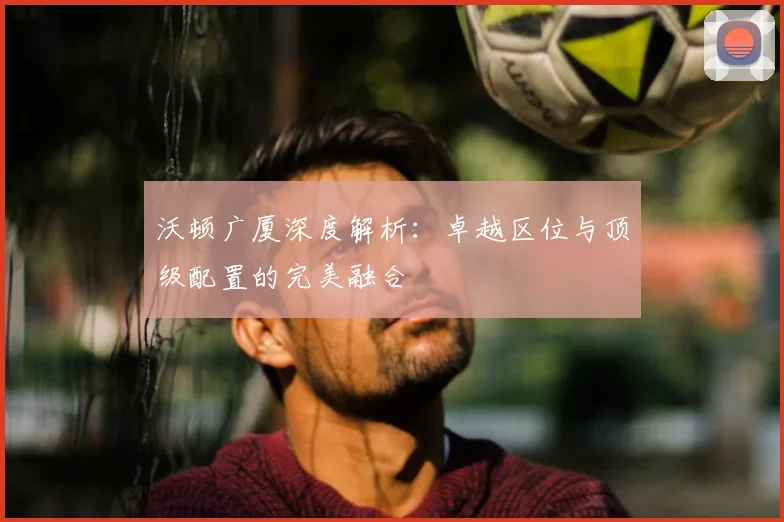 沃顿广厦深度解析:卓越区位与顶级配置的完美融合