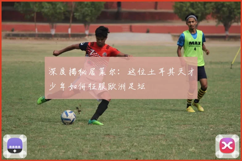 深度揭秘居莱尔:这位土耳其天才少年如何征服欧洲足坛