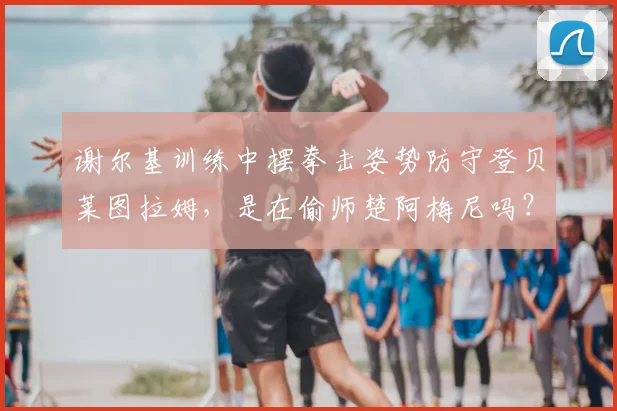 谢尔基训练中摆拳击姿势防守登贝莱图拉姆,是在偷师楚阿梅尼吗?解析2026赛季足球防守新趋势