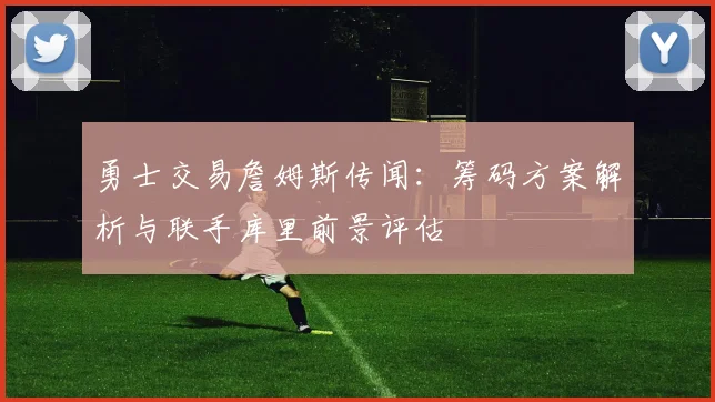 勇士交易詹姆斯传闻：筹码方案解析与联手库里前景评估
