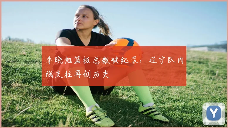 李晓旭篮板总数破纪录,辽宁队内线支柱再创历史