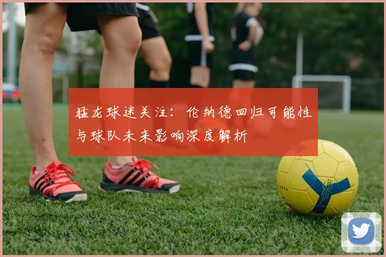 猛龙球迷关注：伦纳德回归可能性与球队未来影响深度解析